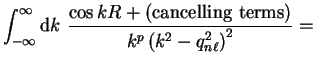 $\displaystyle \int_{-\infty}^{\infty} {\mathrm d}k ~\frac{\cos k R +
({\mathrm{cancelling~terms}})} {k^p \left( k^2 - q_{n \ell}^2
\right)^2} =$